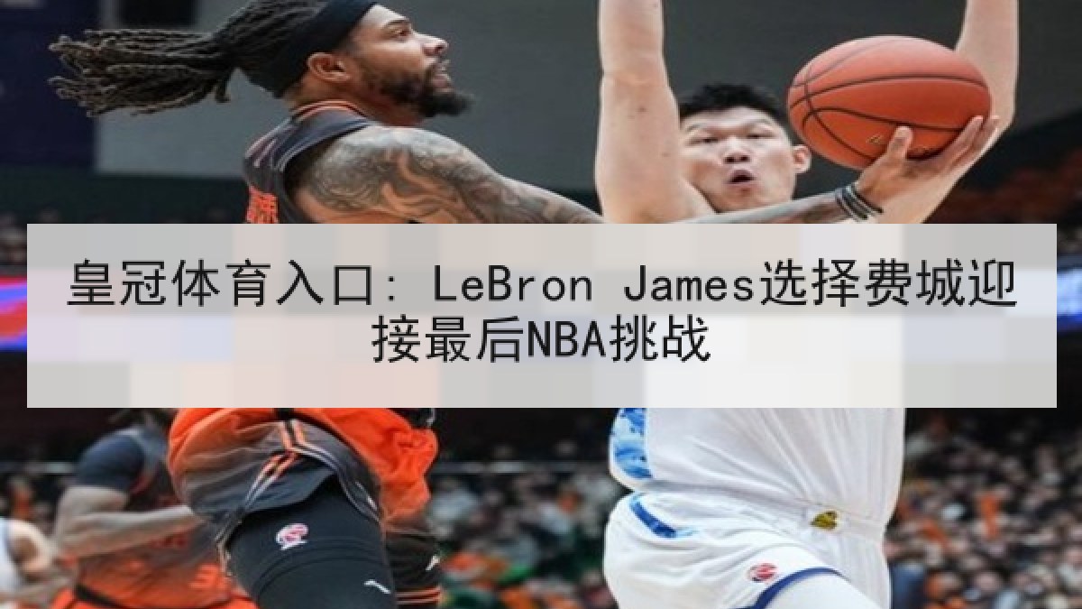 皇冠体育入口: LeBron James选择费城迎接最后NBA挑战