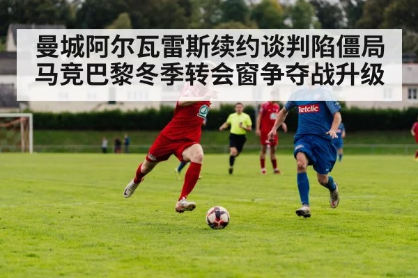 曼城阿尔瓦雷斯续约谈判陷僵局 马竞巴黎冬季转会窗争夺战升级
