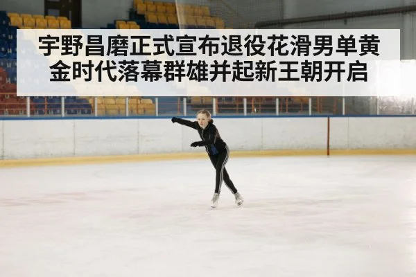宇野昌磨正式宣布退役花滑男单黄金时代落幕群雄并起新王朝开启