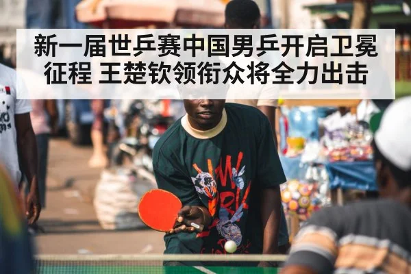 新一届世乒赛中国男乒开启卫冕征程 王楚钦领衔众将全力出击